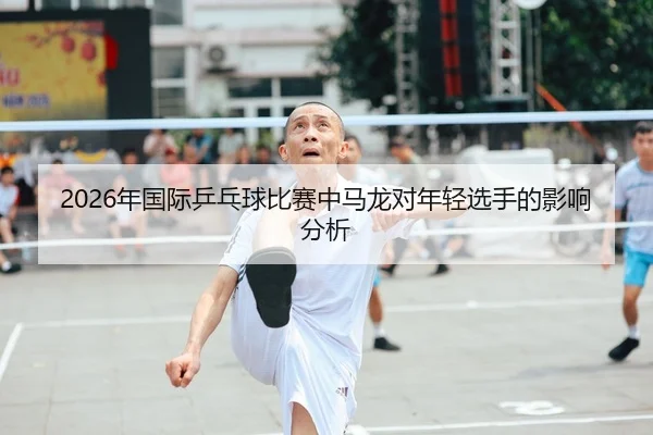 2026年国际乒乓球比赛中马龙对年轻选手的影响分析