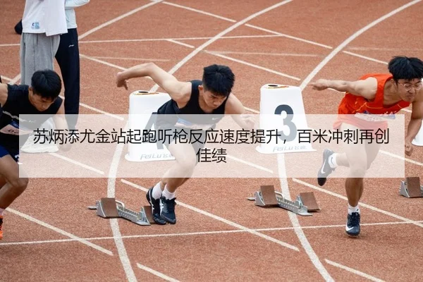 苏炳添尤金站起跑听枪反应速度提升，百米冲刺再创佳绩